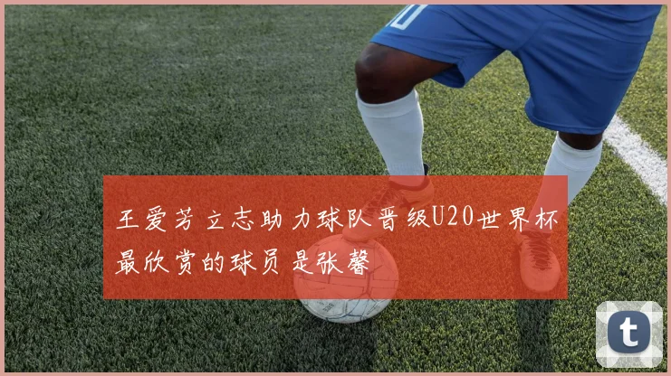 王爱芳立志助力球队晋级U20世界杯最欣赏的球员是张馨