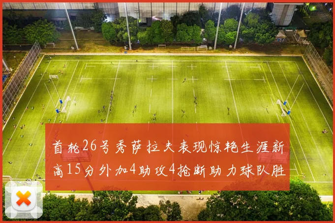首轮26号秀萨拉夫表现惊艳生涯新高15分外加4助攻4抢断助力球队胜利