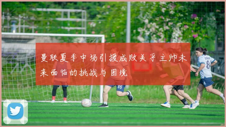 曼联夏季中场引援成败关乎主帅未来面临的挑战与困境