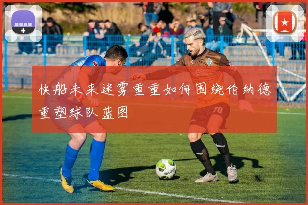 快船未来迷雾重重如何围绕伦纳德重塑球队蓝图