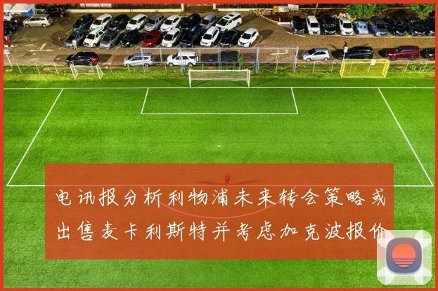 电讯报分析利物浦未来转会策略或出售麦卡利斯特并考虑加克波报价