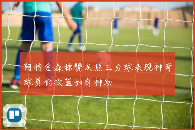 阿特金森称赞灰熊三分球表现神奇球员们投篮如有神助