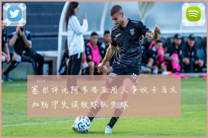 塞尔评论阿韦洛亚用人争议卡马文加防守失误致球队失球