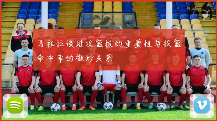 马祖拉谈进攻篮板的重要性与投篮命中率的微妙关系