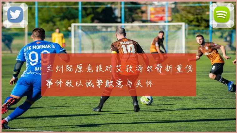 兰州陇原竞技对艾孜海尔骨折重伤事件致以诚挚歉意与关怀