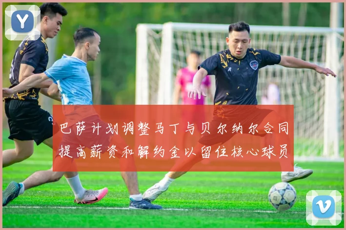 巴萨计划调整马丁与贝尔纳尔合同提高薪资和解约金以留住核心球员