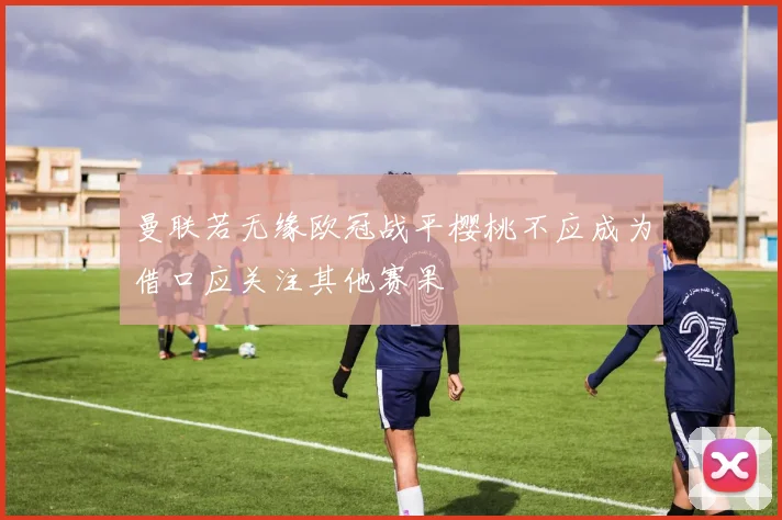 曼联若无缘欧冠战平樱桃不应成为借口应关注其他赛果