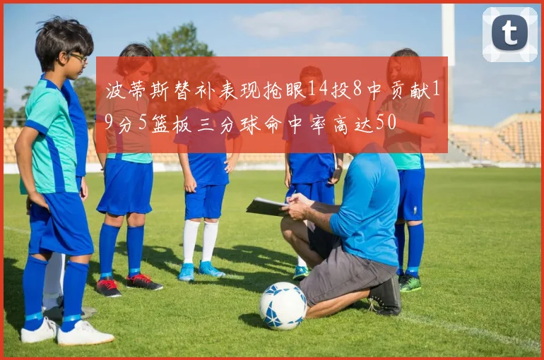 波蒂斯替补表现抢眼14投8中贡献19分5篮板三分球命中率高达50