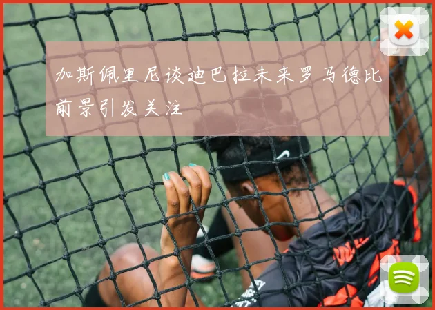 加斯佩里尼谈迪巴拉未来罗马德比前景引发关注