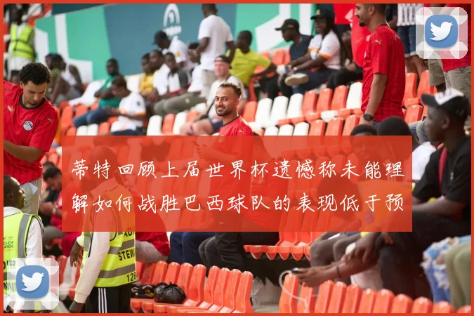 蒂特回顾上届世界杯遗憾称未能理解如何战胜巴西球队的表现低于预期