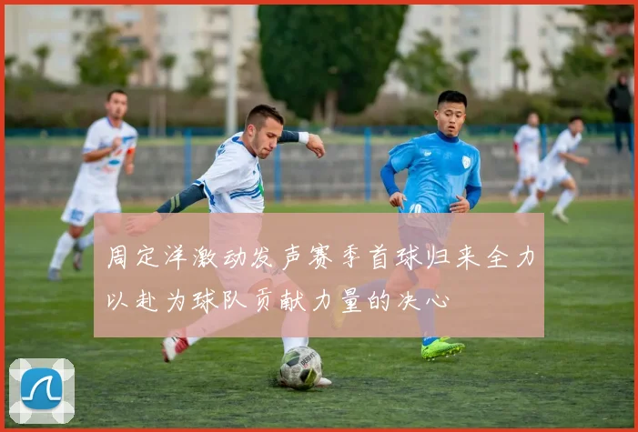 周定洋激动发声赛季首球归来全力以赴为球队贡献力量的决心