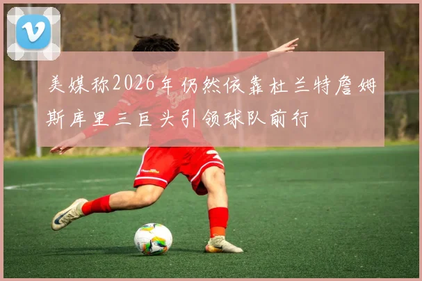 美媒称2026年仍然依靠杜兰特詹姆斯库里三巨头引领球队前行