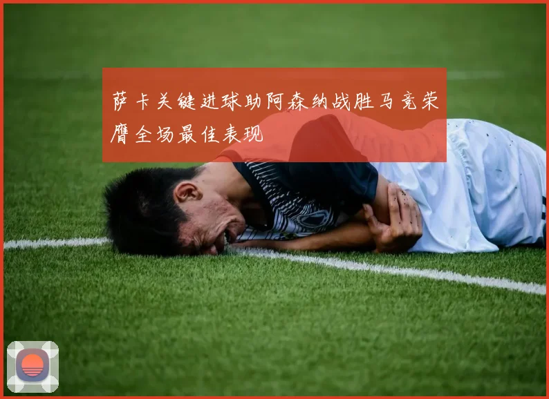 萨卡关键进球助阿森纳战胜马竞荣膺全场最佳表现