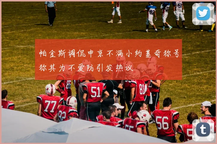 帕金斯调侃申京不满小约基奇称号称其为不爱防引发热议