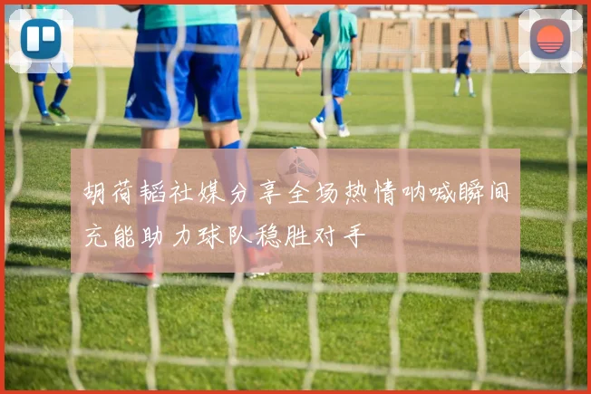 胡荷韬社媒分享全场热情呐喊瞬间充能助力球队稳胜对手
